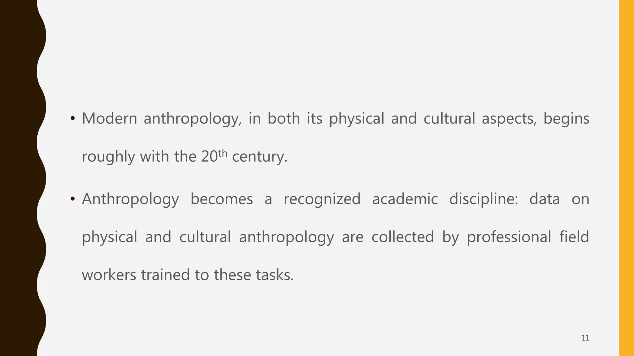 • Modern anthropology, in both its physical and cultural aspects, begins
roughly with the 20th century.
• Anthropology becomes a recognized academic discipline: data on
physical and cultural anthropology are collected by professional field
workers trained to these tasks.
11
 