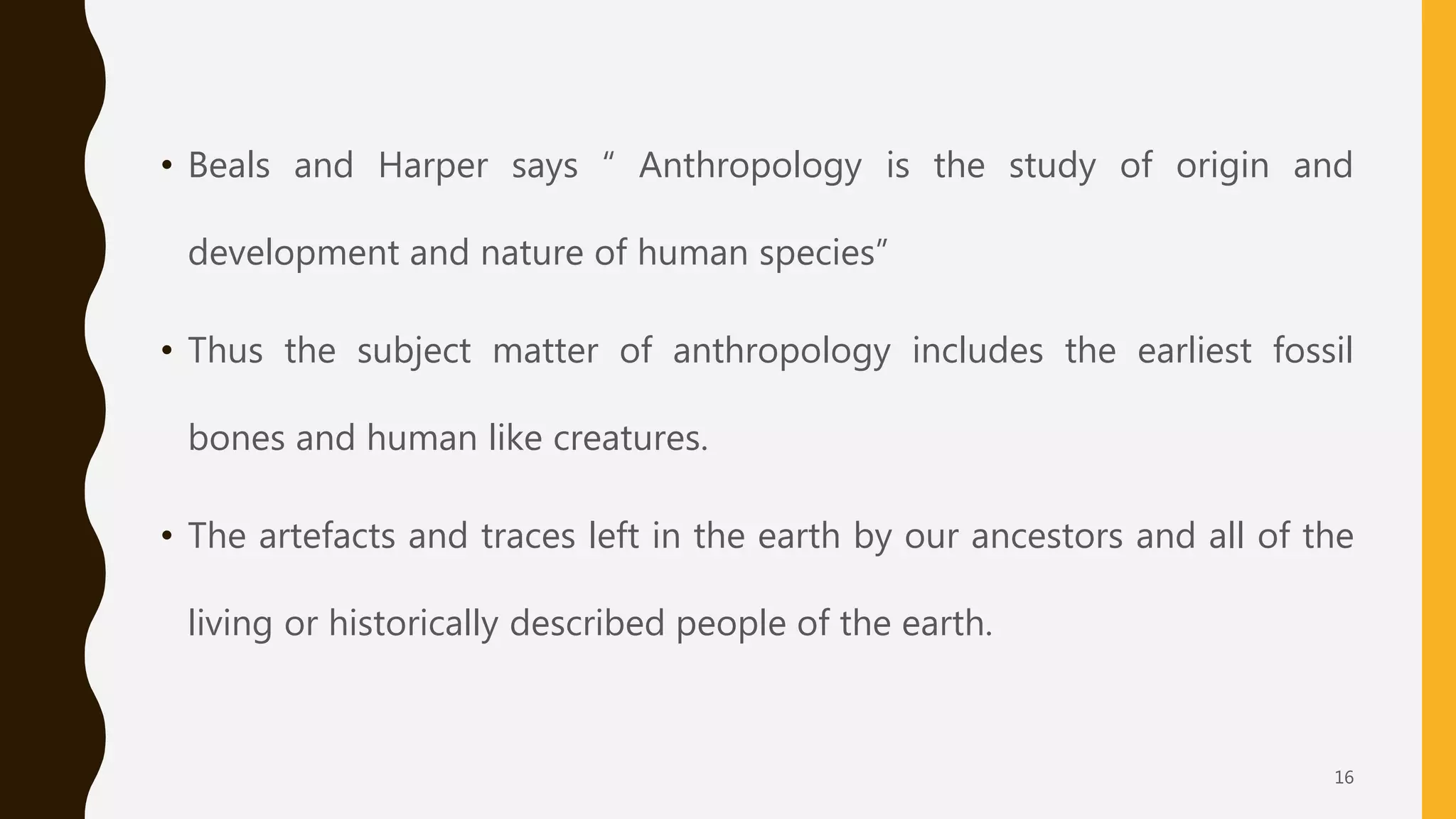 • Beals and Harper says “ Anthropology is the study of origin and
development and nature of human species”
• Thus the subject matter of anthropology includes the earliest fossil
bones and human like creatures.
• The artefacts and traces left in the earth by our ancestors and all of the
living or historically described people of the earth.
16
 