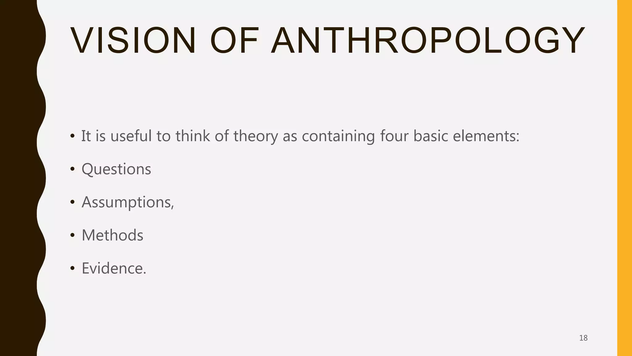 VISION OF ANTHROPOLOGY
• It is useful to think of theory as containing four basic elements:
• Questions
• Assumptions,
• Methods
• Evidence.
18
 