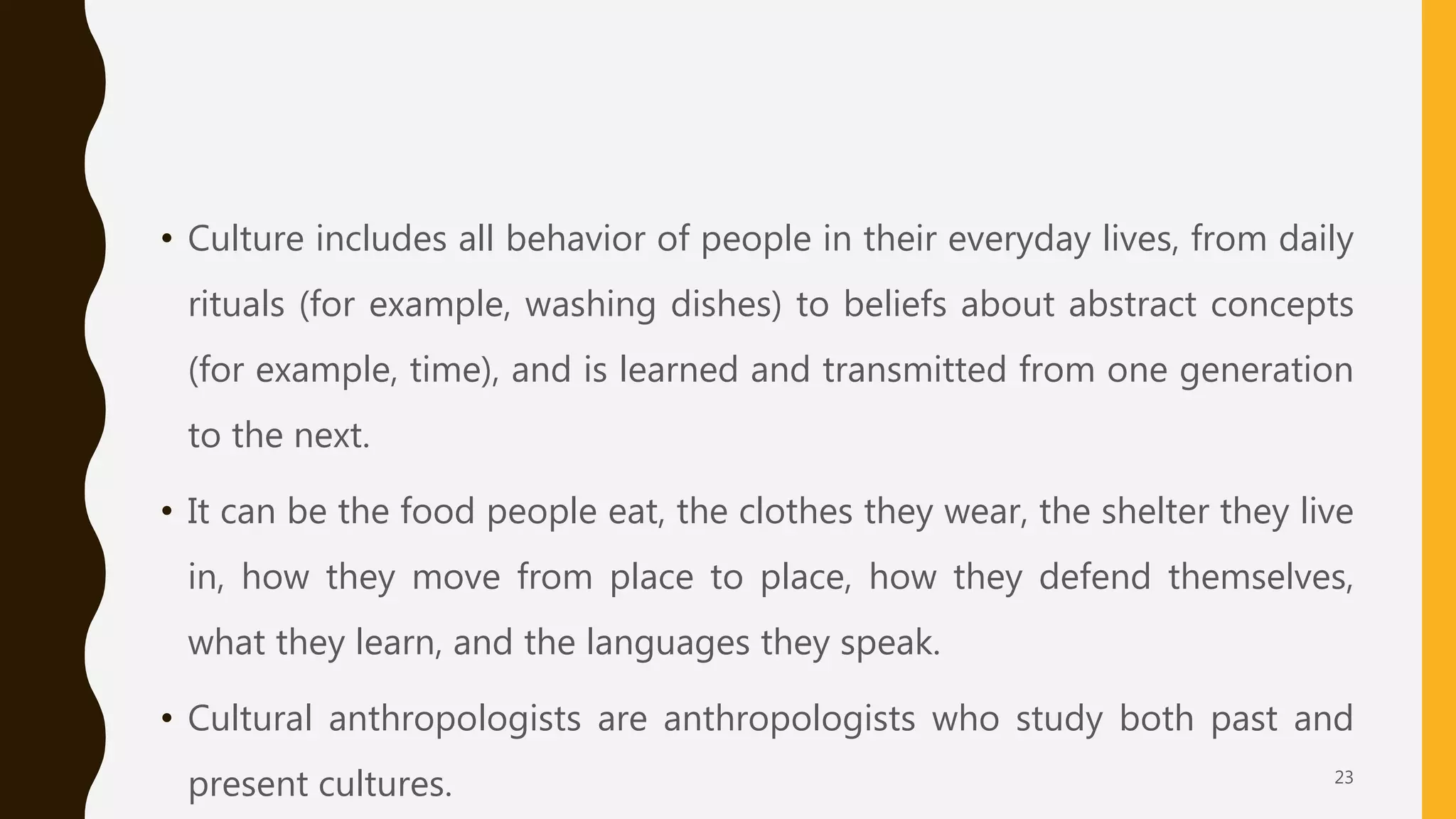 • Culture includes all behavior of people in their everyday lives, from daily
rituals (for example, washing dishes) to beliefs about abstract concepts
(for example, time), and is learned and transmitted from one generation
to the next.
• It can be the food people eat, the clothes they wear, the shelter they live
in, how they move from place to place, how they defend themselves,
what they learn, and the languages they speak.
• Cultural anthropologists are anthropologists who study both past and
present cultures. 23
 