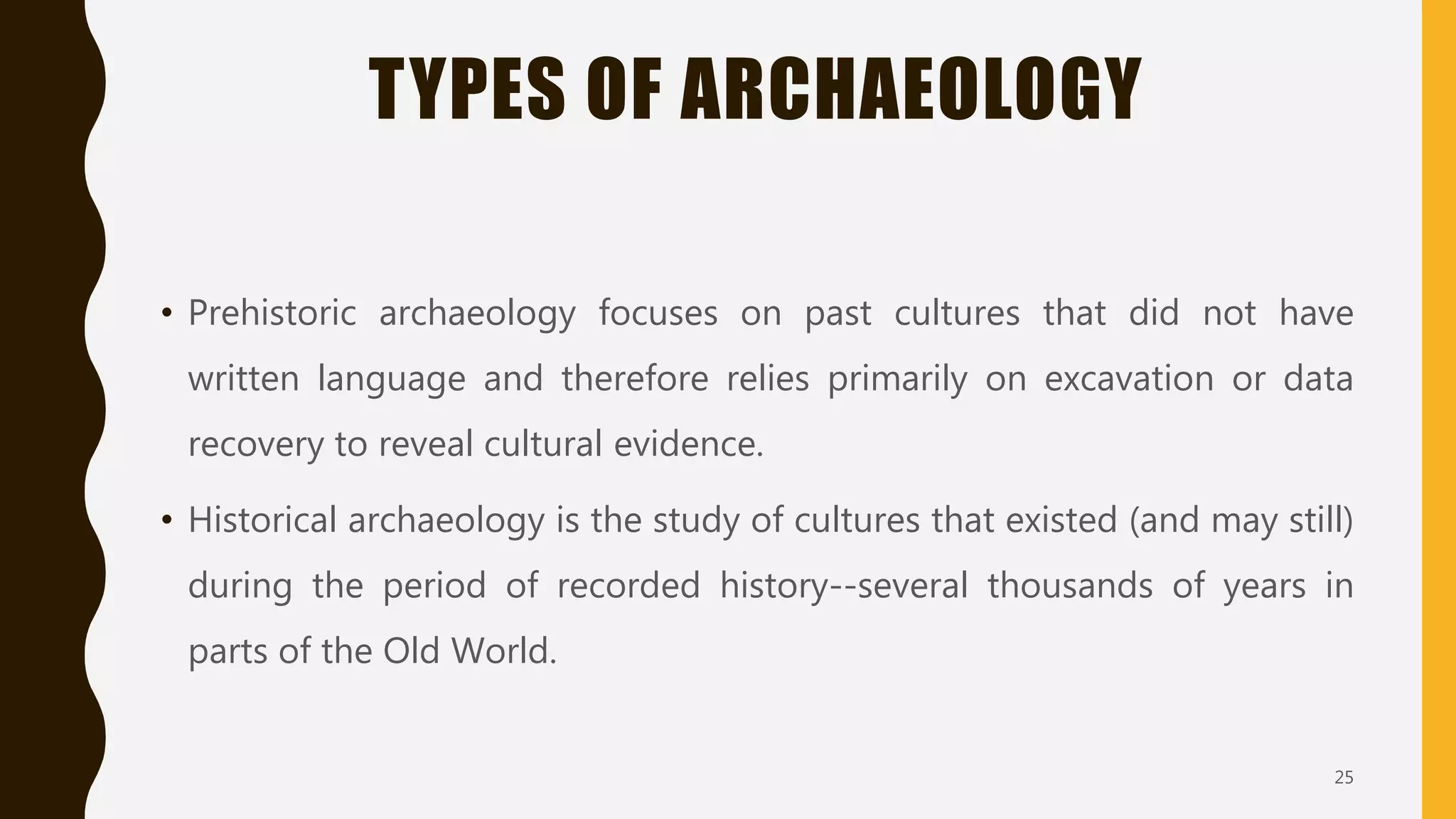 TYPES OF ARCHAEOLOGY
• Prehistoric archaeology focuses on past cultures that did not have
written language and therefore relies primarily on excavation or data
recovery to reveal cultural evidence.
• Historical archaeology is the study of cultures that existed (and may still)
during the period of recorded history--several thousands of years in
parts of the Old World.
25
 