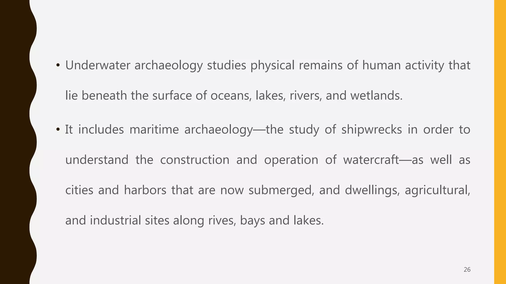 • Underwater archaeology studies physical remains of human activity that
lie beneath the surface of oceans, lakes, rivers, and wetlands.
• It includes maritime archaeology—the study of shipwrecks in order to
understand the construction and operation of watercraft—as well as
cities and harbors that are now submerged, and dwellings, agricultural,
and industrial sites along rives, bays and lakes.
26
 