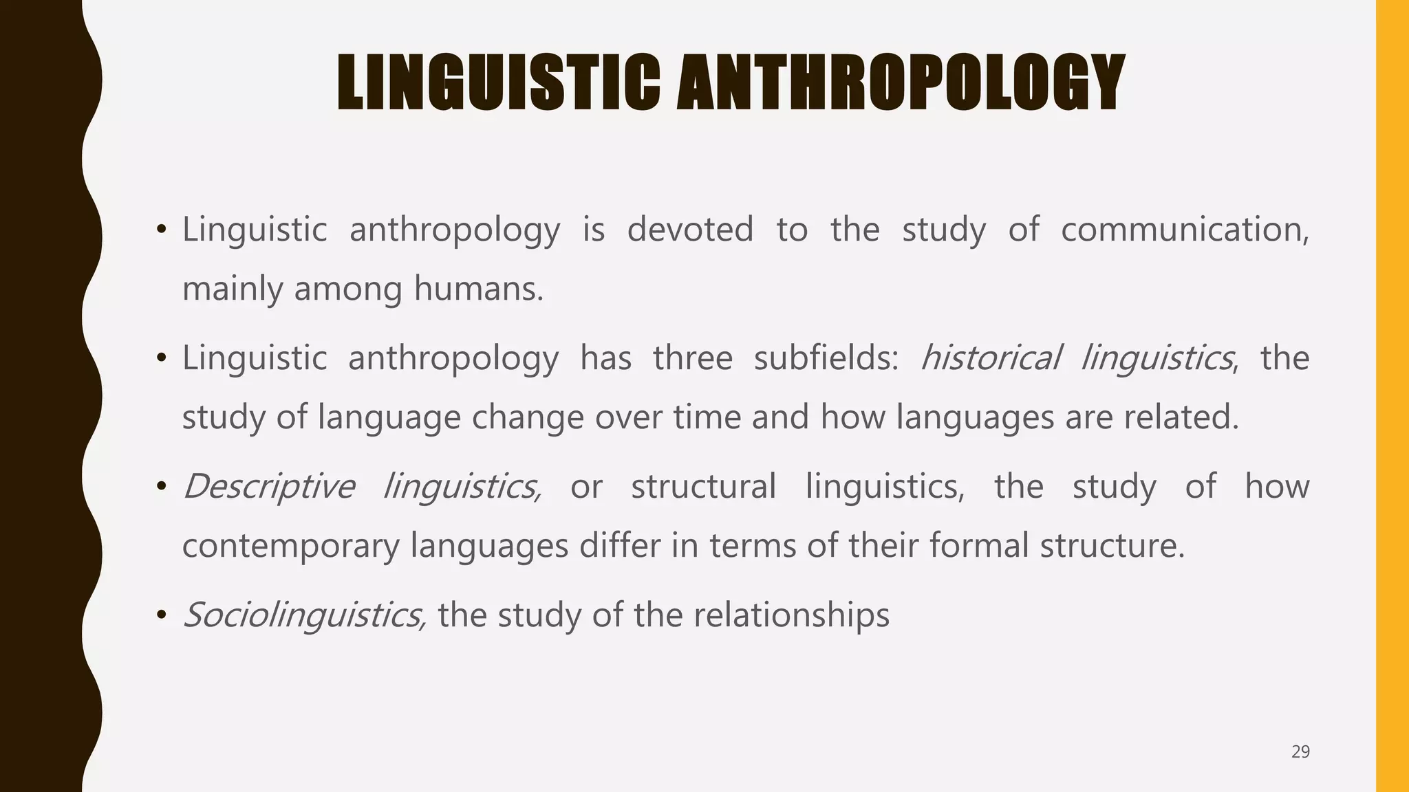 LINGUISTIC ANTHROPOLOGY
• Linguistic anthropology is devoted to the study of communication,
mainly among humans.
• Linguistic anthropology has three subfields: historical linguistics, the
study of language change over time and how languages are related.
• Descriptive linguistics, or structural linguistics, the study of how
contemporary languages differ in terms of their formal structure.
• Sociolinguistics, the study of the relationships
29
 