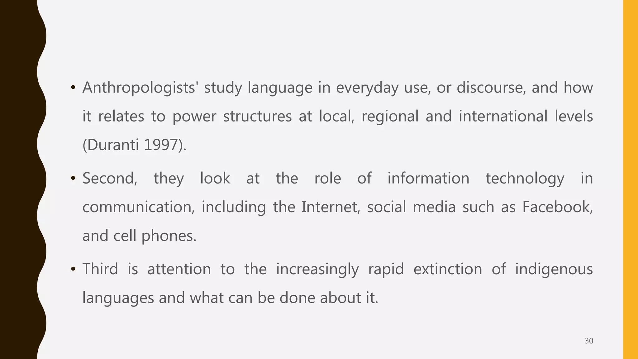 • Anthropologists' study language in everyday use, or discourse, and how
it relates to power structures at local, regional and international levels
(Duranti 1997).
• Second, they look at the role of information technology in
communication, including the Internet, social media such as Facebook,
and cell phones.
• Third is attention to the increasingly rapid extinction of indigenous
languages and what can be done about it.
30
 