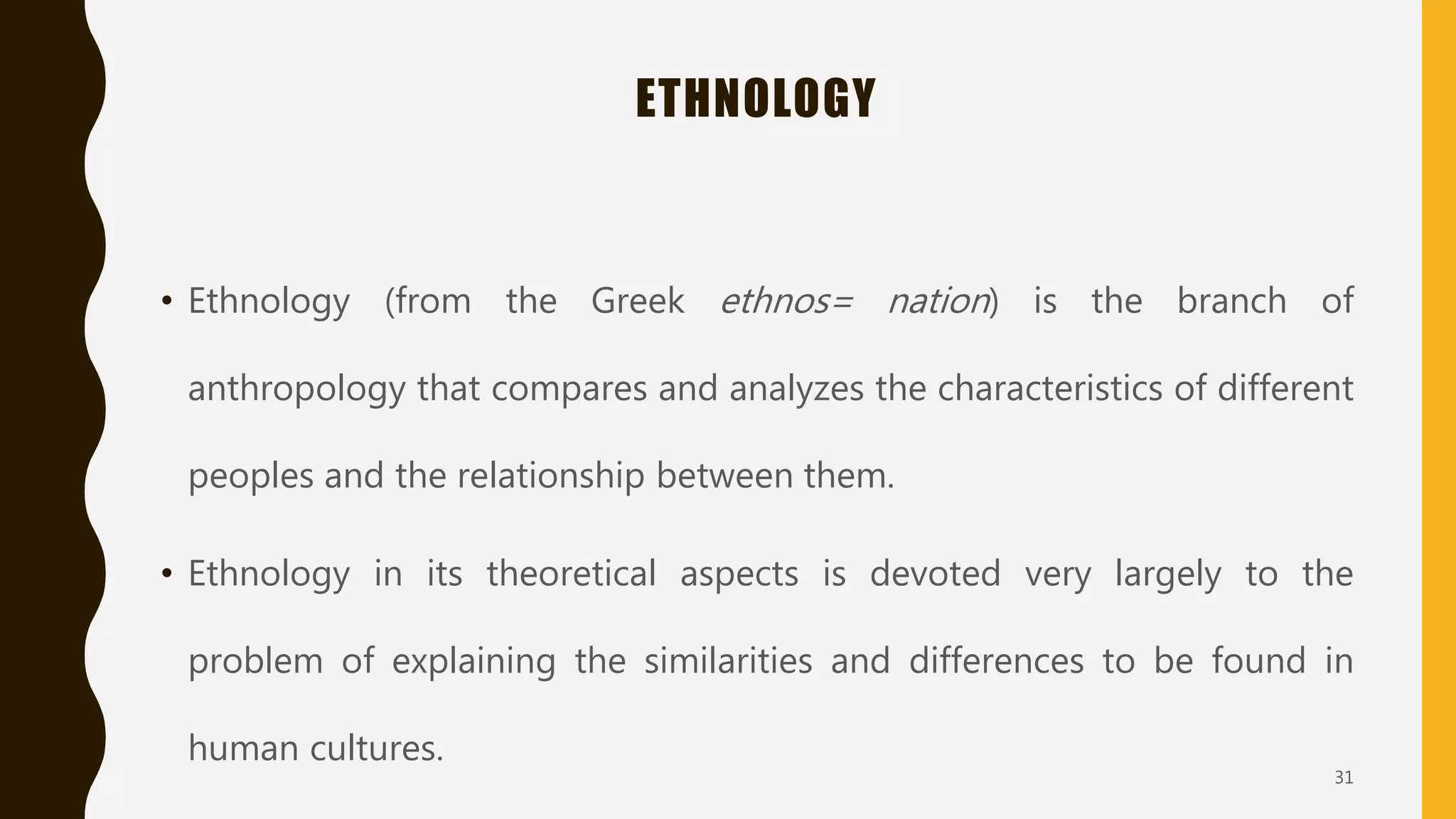 ETHNOLOGY
• Ethnology (from the Greek ethnos= nation) is the branch of
anthropology that compares and analyzes the characteristics of different
peoples and the relationship between them.
• Ethnology in its theoretical aspects is devoted very largely to the
problem of explaining the similarities and differences to be found in
human cultures.
31
 