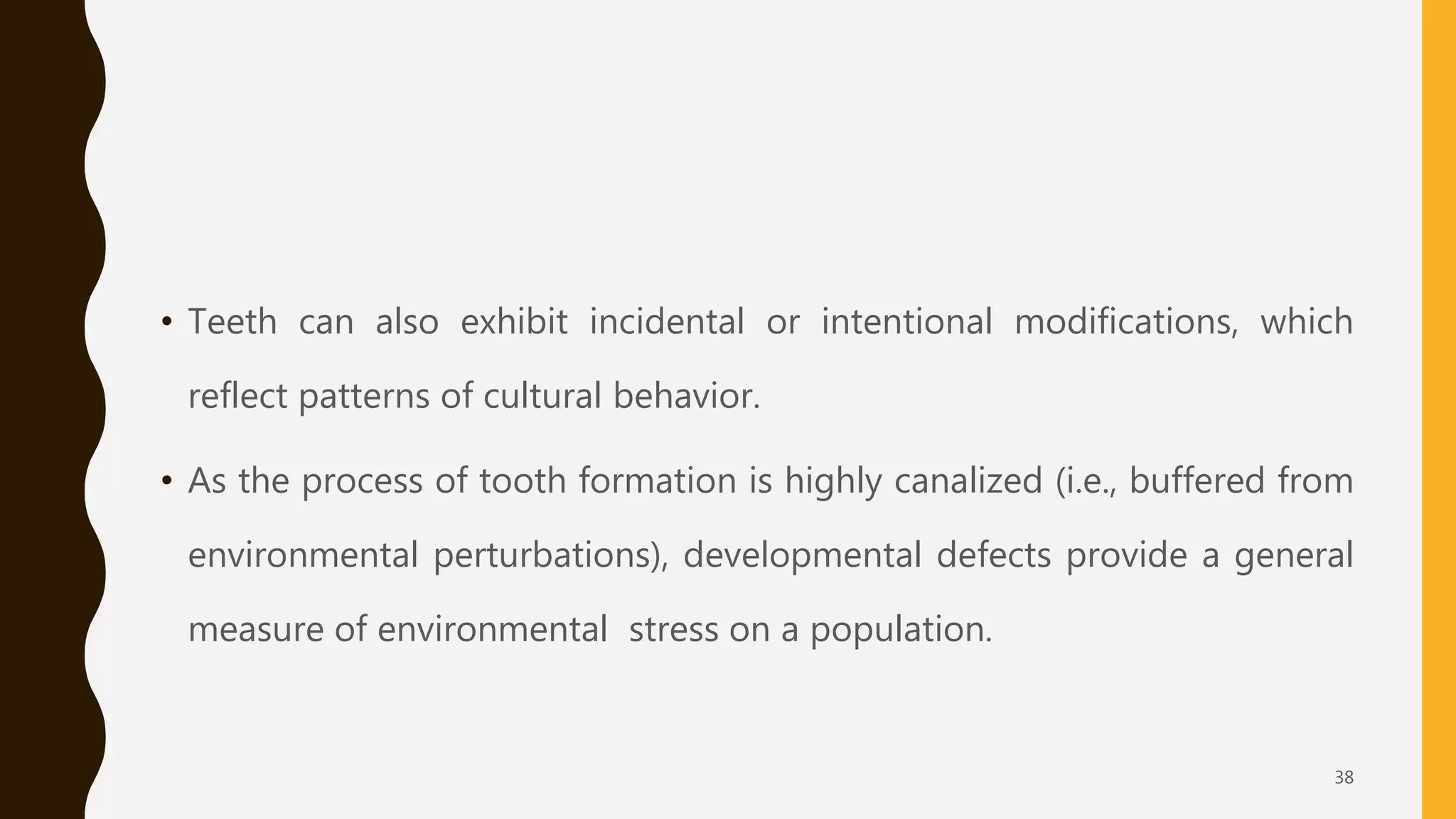 • Teeth can also exhibit incidental or intentional modifications, which
reflect patterns of cultural behavior.
• As the process of tooth formation is highly canalized (i.e., buffered from
environmental perturbations), developmental defects provide a general
measure of environmental stress on a population.
38
 