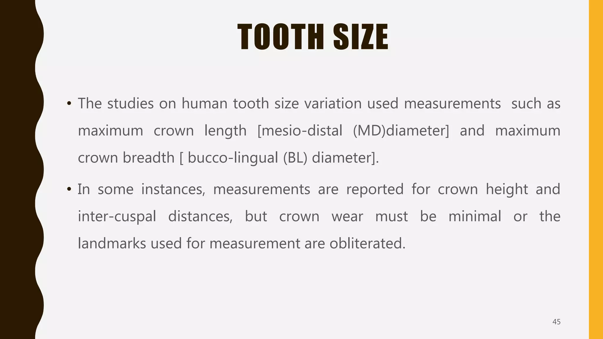 TOOTH SIZE
• The studies on human tooth size variation used measurements such as
maximum crown length [mesio-distal (MD)diameter] and maximum
crown breadth [ bucco-lingual (BL) diameter].
• In some instances, measurements are reported for crown height and
inter-cuspal distances, but crown wear must be minimal or the
landmarks used for measurement are obliterated.
45
 