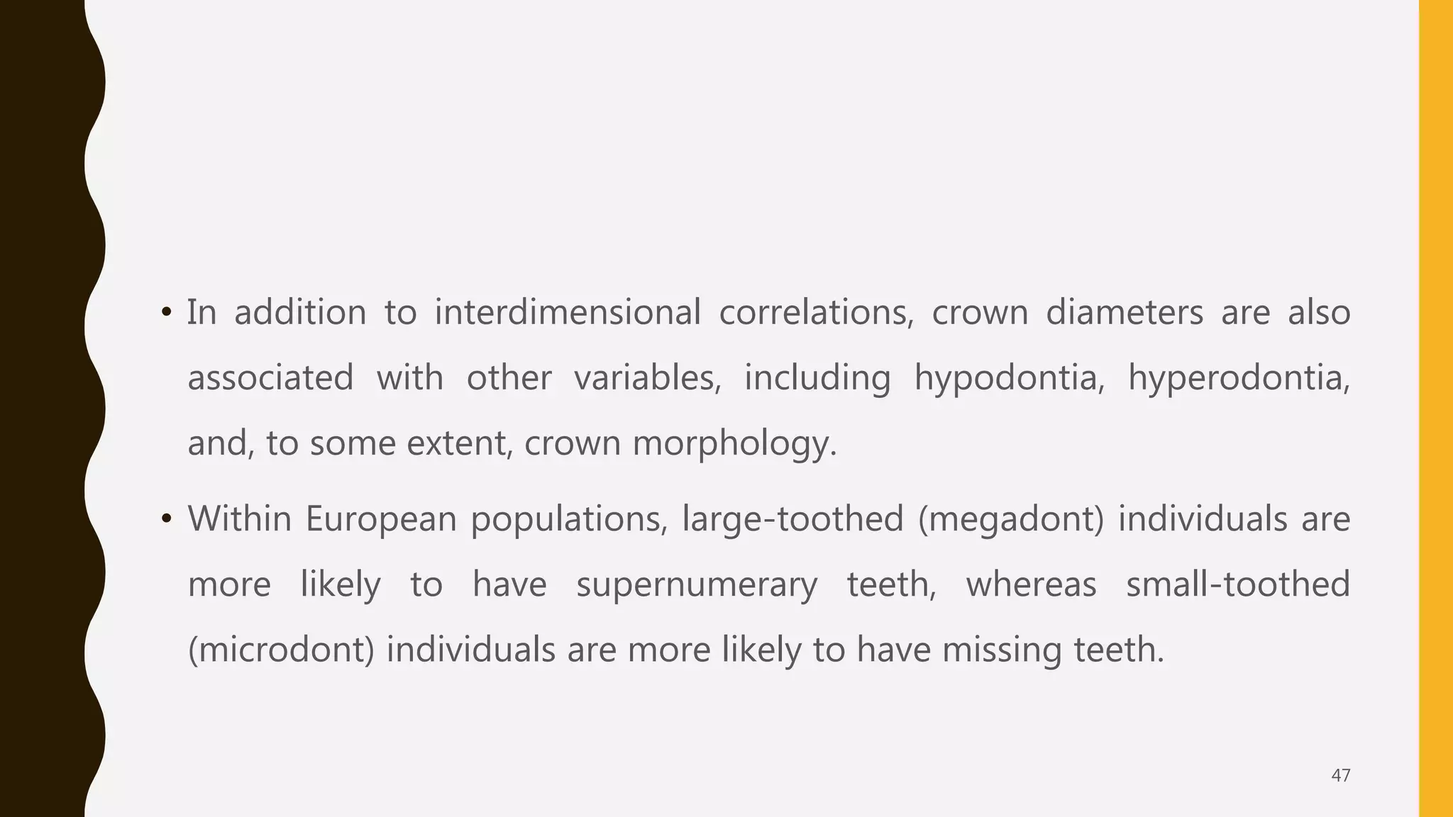 • In addition to interdimensional correlations, crown diameters are also
associated with other variables, including hypodontia, hyperodontia,
and, to some extent, crown morphology.
• Within European populations, large-toothed (megadont) individuals are
more likely to have supernumerary teeth, whereas small-toothed
(microdont) individuals are more likely to have missing teeth.
47
 