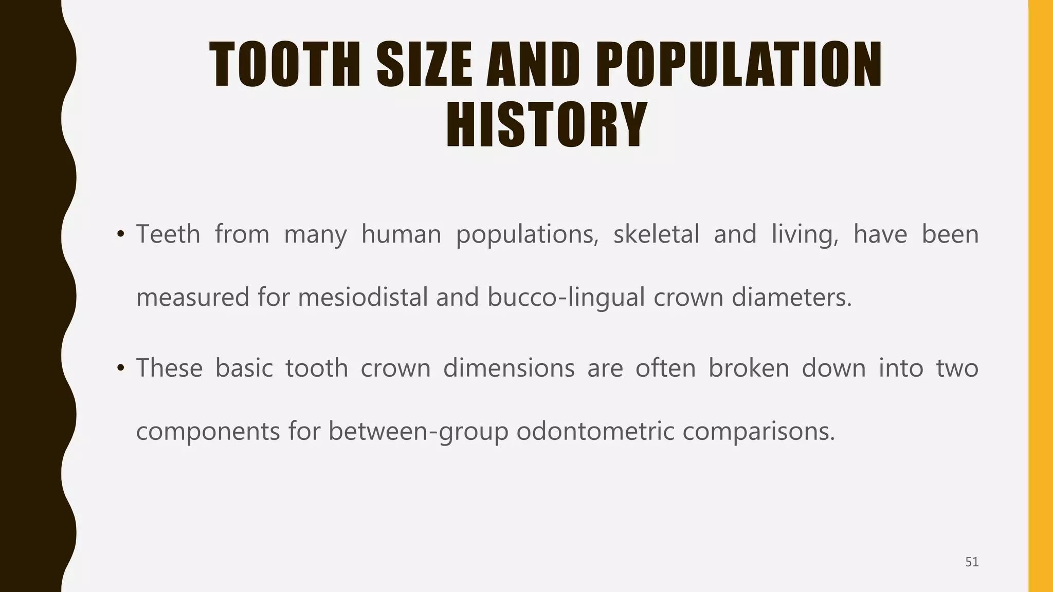 TOOTH SIZE AND POPULATION
HISTORY
• Teeth from many human populations, skeletal and living, have been
measured for mesiodistal and bucco-lingual crown diameters.
• These basic tooth crown dimensions are often broken down into two
components for between-group odontometric comparisons.
51
 