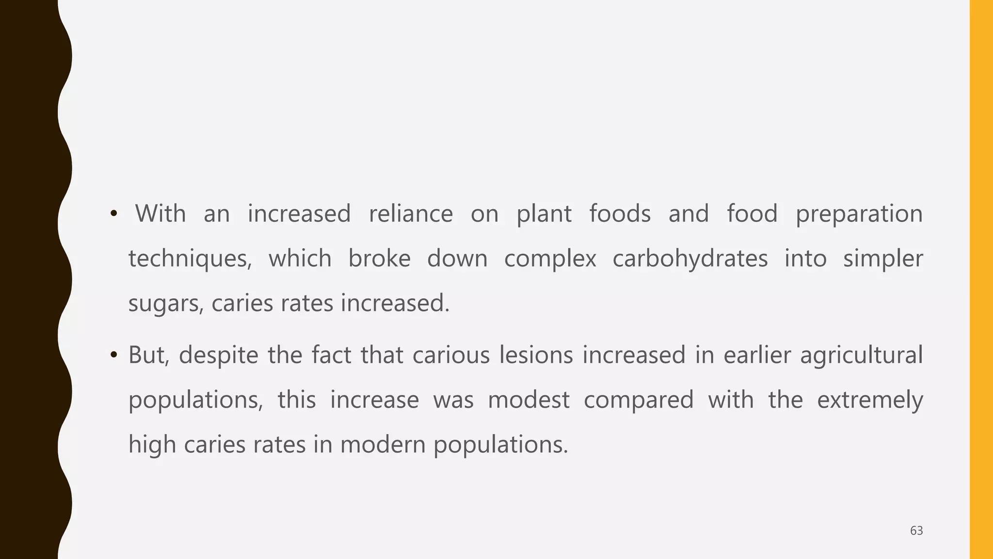 • With an increased reliance on plant foods and food preparation
techniques, which broke down complex carbohydrates into simpler
sugars, caries rates increased.
• But, despite the fact that carious lesions increased in earlier agricultural
populations, this increase was modest compared with the extremely
high caries rates in modern populations.
63
 