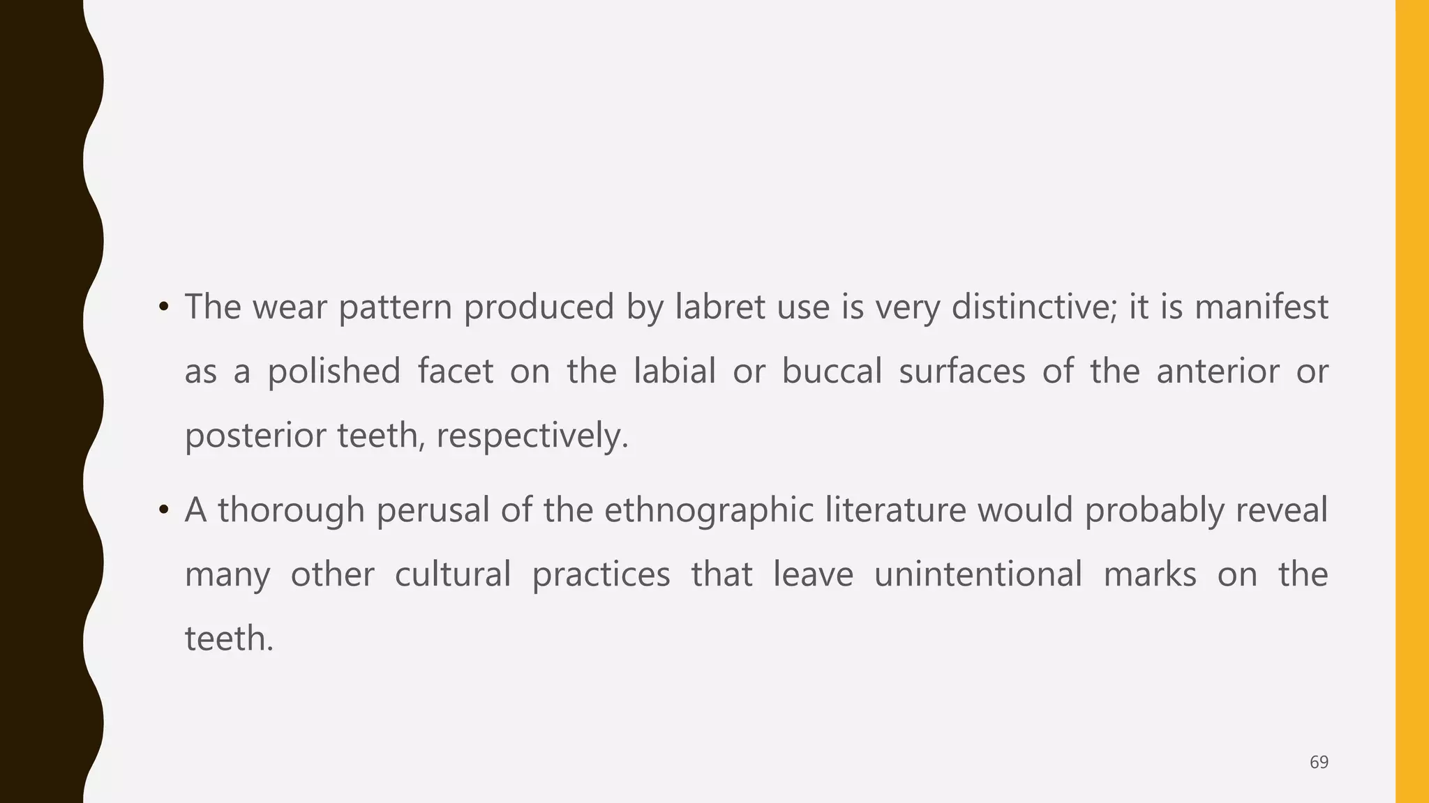 • The wear pattern produced by labret use is very distinctive; it is manifest
as a polished facet on the labial or buccal surfaces of the anterior or
posterior teeth, respectively.
• A thorough perusal of the ethnographic literature would probably reveal
many other cultural practices that leave unintentional marks on the
teeth.
69
 