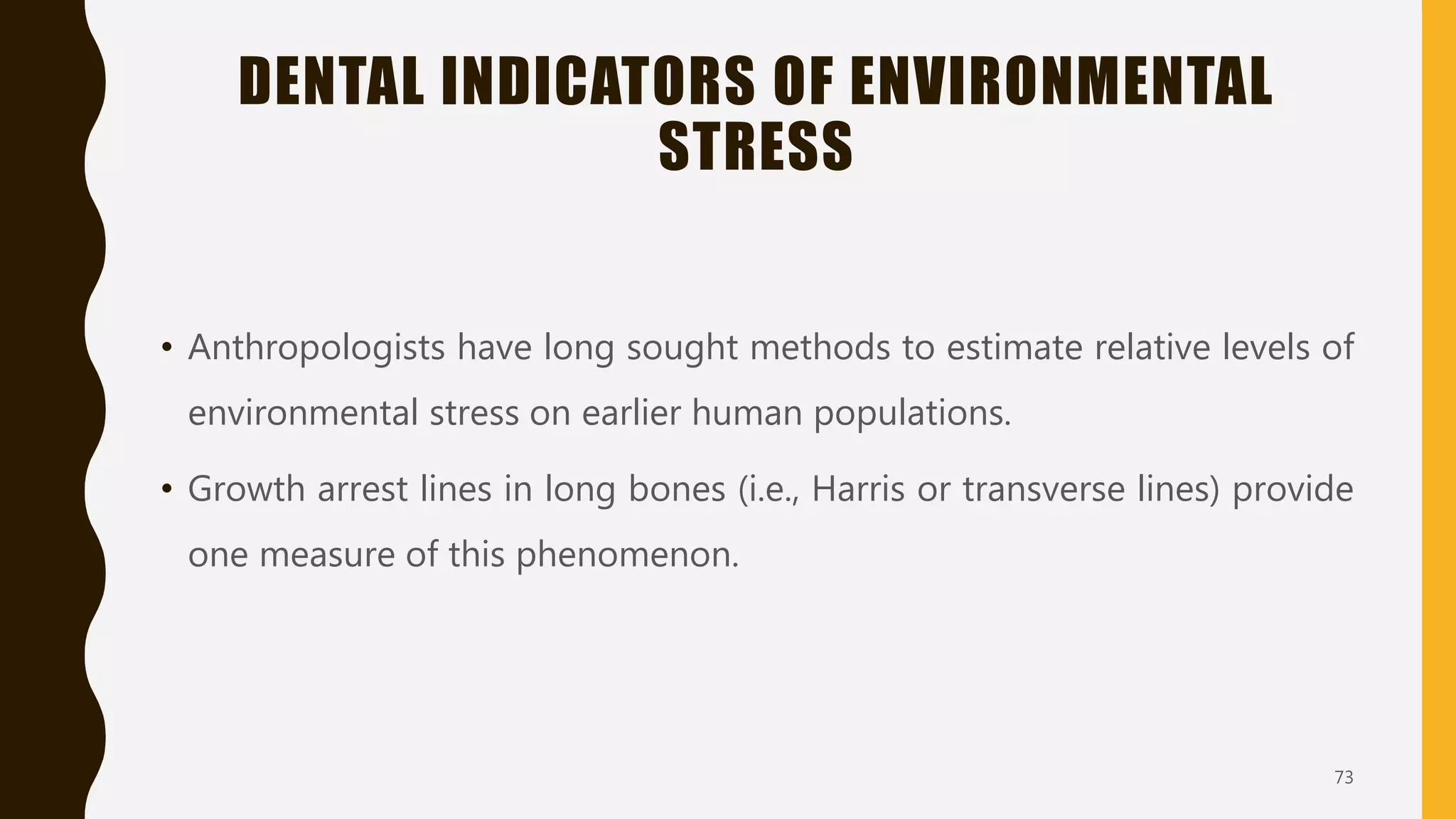 DENTAL INDICATORS OF ENVIRONMENTAL
STRESS
• Anthropologists have long sought methods to estimate relative levels of
environmental stress on earlier human populations.
• Growth arrest lines in long bones (i.e., Harris or transverse lines) provide
one measure of this phenomenon.
73
 