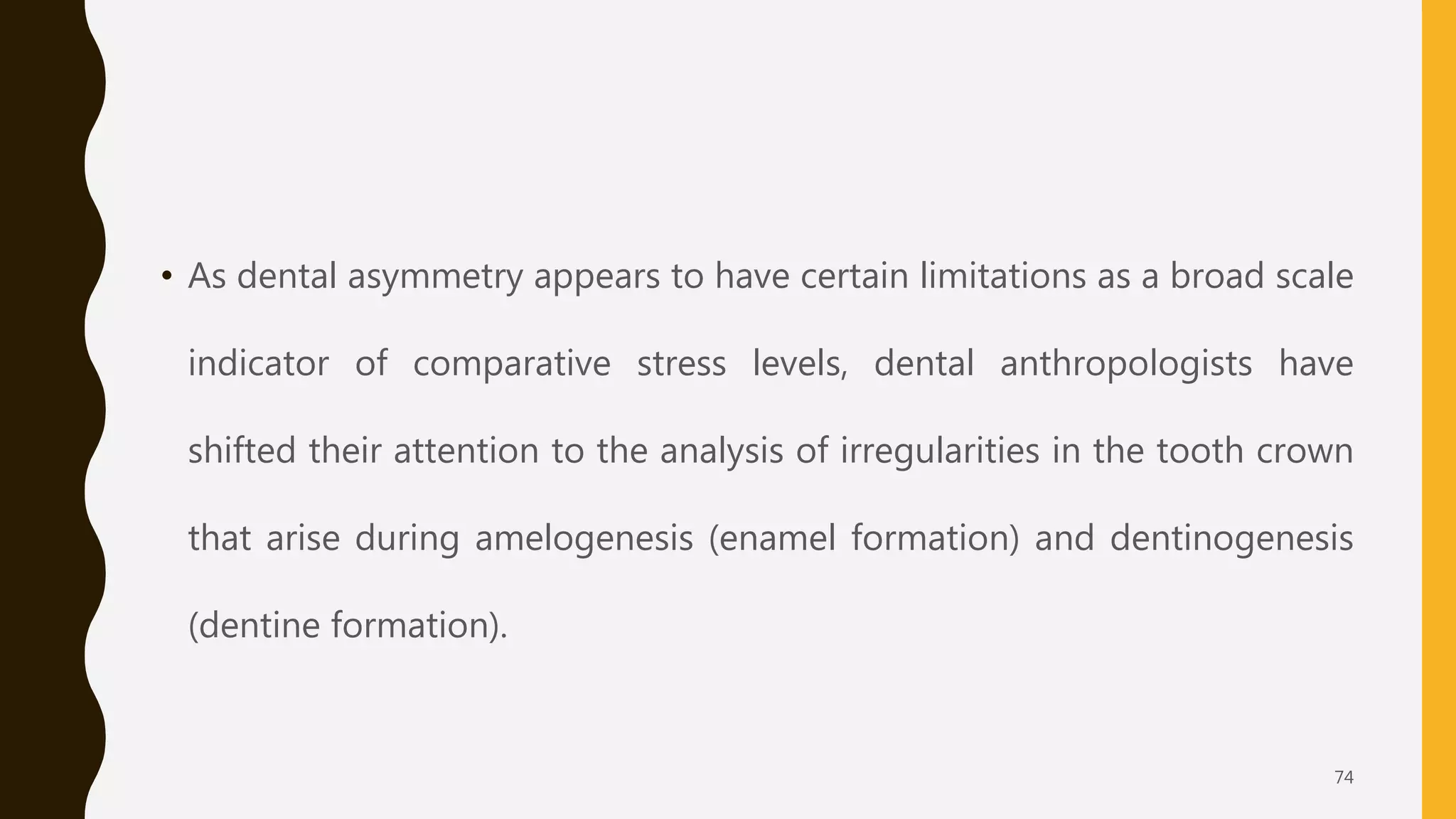 • As dental asymmetry appears to have certain limitations as a broad scale
indicator of comparative stress levels, dental anthropologists have
shifted their attention to the analysis of irregularities in the tooth crown
that arise during amelogenesis (enamel formation) and dentinogenesis
(dentine formation).
74
 