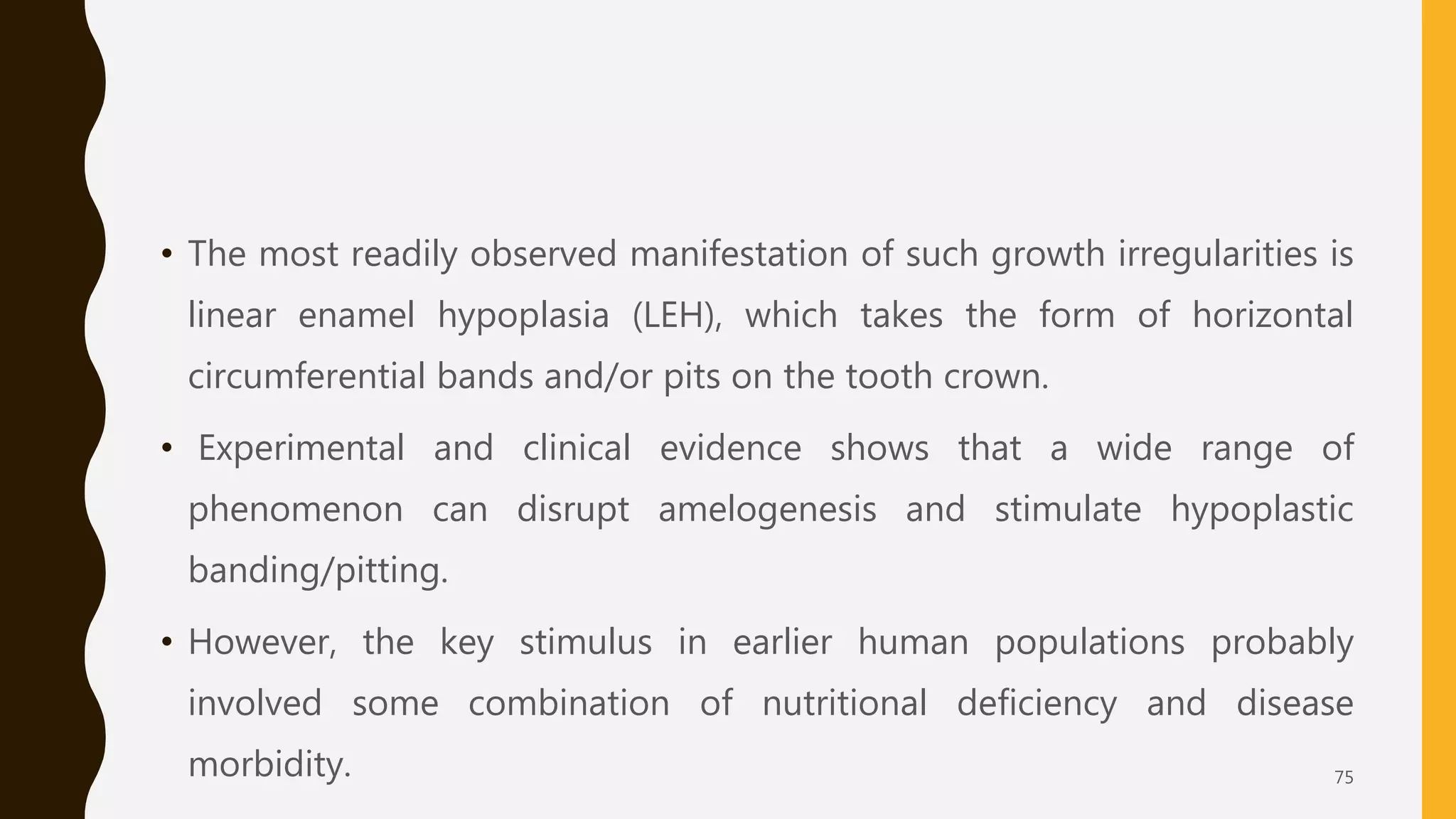 • The most readily observed manifestation of such growth irregularities is
linear enamel hypoplasia (LEH), which takes the form of horizontal
circumferential bands and/or pits on the tooth crown.
• Experimental and clinical evidence shows that a wide range of
phenomenon can disrupt amelogenesis and stimulate hypoplastic
banding/pitting.
• However, the key stimulus in earlier human populations probably
involved some combination of nutritional deficiency and disease
morbidity. 75
 