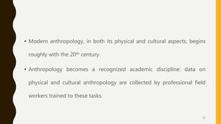 • Modern anthropology, in both its physical and cultural aspects, begins
roughly with the 20th century.
• Anthropology becomes a recognized academic discipline: data on
physical and cultural anthropology are collected by professional field
workers trained to these tasks.
11
 