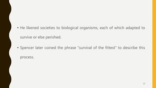 • He likened societies to biological organisms, each of which adapted to
survive or else perished.
• Spencer later coined the phrase "survival of the fittest" to describe this
process.
13
 