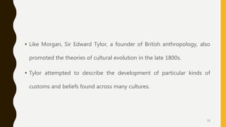 • Like Morgan, Sir Edward Tylor, a founder of British anthropology, also
promoted the theories of cultural evolution in the late 1800s.
• Tylor attempted to describe the development of particular kinds of
customs and beliefs found across many cultures.
15
 