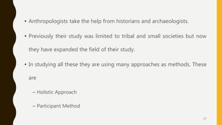 • Anthropologists take the help from historians and archaeologists.
• Previously their study was limited to tribal and small societies but now
they have expanded the field of their study.
• In studying all these they are using many approaches as methods. These
are
– Holistic Approach
– Participant Method
17
 
