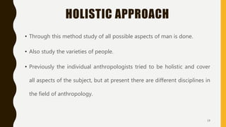 HOLISTIC APPROACH
• Through this method study of all possible aspects of man is done.
• Also study the varieties of people.
• Previously the individual anthropologists tried to be holistic and cover
all aspects of the subject, but at present there are different disciplines in
the field of anthropology.
19
 