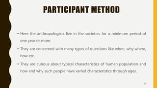 PARTICIPANT METHOD
• Here the anthropologists live in the societies for a minimum period of
one year or more.
• They are concerned with many types of questions like when, why where,
how etc.
• They are curious about typical characteristics of human population and
how and why such people have varied characteristics through ages.
20
 