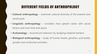 DIFFERENT FIELDS OF ANTHROPOLOGY
• Cultural anthropology – examines cultural diversity of the present and
recent past.
• Linguistic anthropology – considers how speech varies with social
factors and over time and space
• Archaeology – reconstructs behavior by studying material remains
• Biological anthropology – study of human fossils, genetics, and bodily
growth and nonhuman primates
21
 