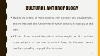 CULTURAL ANTHROPOLOGY
• Studies the origins of man’s cultures their evolution and development ,
and the structure and functioning of human cultures in every place and
time.
• All the cultures interest the cultural anthropologist, for all contribute
some evidence of reactions in cultural forms to the ever present
problems posed by the physical environment.
22
 