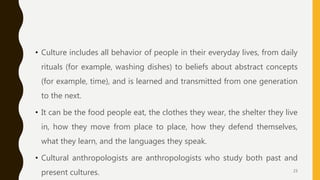 • Culture includes all behavior of people in their everyday lives, from daily
rituals (for example, washing dishes) to beliefs about abstract concepts
(for example, time), and is learned and transmitted from one generation
to the next.
• It can be the food people eat, the clothes they wear, the shelter they live
in, how they move from place to place, how they defend themselves,
what they learn, and the languages they speak.
• Cultural anthropologists are anthropologists who study both past and
present cultures. 23
 