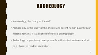 ARCHEOLOGY
• Archaeology, the “study of the old”
• Archaeology is the study of the ancient and recent human past through
material remains. It is a subfield of cultural anthropology.
• Archeology or prehistory deals primarily with ancient cultures and with
past phases of modern civilizations.
24
 