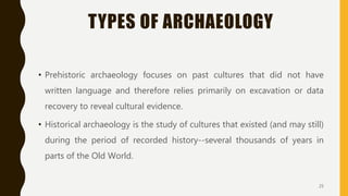 TYPES OF ARCHAEOLOGY
• Prehistoric archaeology focuses on past cultures that did not have
written language and therefore relies primarily on excavation or data
recovery to reveal cultural evidence.
• Historical archaeology is the study of cultures that existed (and may still)
during the period of recorded history--several thousands of years in
parts of the Old World.
25
 