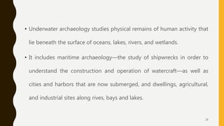 • Underwater archaeology studies physical remains of human activity that
lie beneath the surface of oceans, lakes, rivers, and wetlands.
• It includes maritime archaeology—the study of shipwrecks in order to
understand the construction and operation of watercraft—as well as
cities and harbors that are now submerged, and dwellings, agricultural,
and industrial sites along rives, bays and lakes.
26
 