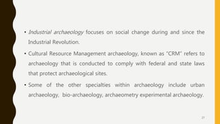 • Industrial archaeology focuses on social change during and since the
Industrial Revolution.
• Cultural Resource Management archaeology, known as “CRM” refers to
archaeology that is conducted to comply with federal and state laws
that protect archaeological sites.
• Some of the other specialties within archaeology include urban
archaeology, bio-archaeology, archaeometry experimental archaeology.
27
 