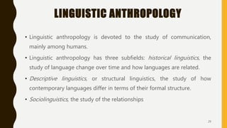 LINGUISTIC ANTHROPOLOGY
• Linguistic anthropology is devoted to the study of communication,
mainly among humans.
• Linguistic anthropology has three subfields: historical linguistics, the
study of language change over time and how languages are related.
• Descriptive linguistics, or structural linguistics, the study of how
contemporary languages differ in terms of their formal structure.
• Sociolinguistics, the study of the relationships
29
 
