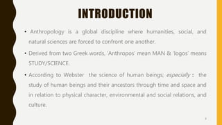 INTRODUCTION
• Anthropology is a global discipline where humanities, social, and
natural sciences are forced to confront one another.
• Derived from two Greek words, ‘Anthropos’ mean MAN & ’logos’ means
STUDY/SCIENCE.
• According to Webster the science of human beings; especially : the
study of human beings and their ancestors through time and space and
in relation to physical character, environmental and social relations, and
culture.
3
 