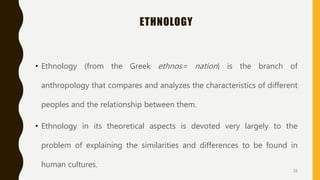 ETHNOLOGY
• Ethnology (from the Greek ethnos= nation) is the branch of
anthropology that compares and analyzes the characteristics of different
peoples and the relationship between them.
• Ethnology in its theoretical aspects is devoted very largely to the
problem of explaining the similarities and differences to be found in
human cultures.
31
 