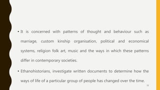 • It is concerned with patterns of thought and behaviour such as
marriage, custom kinship organisation, political and economical
systems, religion folk art, music and the ways in which these patterns
differ in contemporary societies.
• Ethanohistorians, investigate written documents to determine how the
ways of life of a particular group of people has changed over the time.
33
 