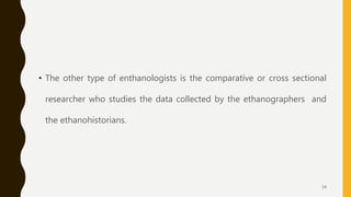 • The other type of enthanologists is the comparative or cross sectional
researcher who studies the data collected by the ethanographers and
the ethanohistorians.
34
 