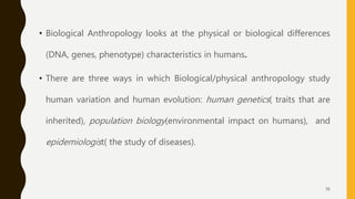 • Biological Anthropology looks at the physical or biological differences
(DNA, genes, phenotype) characteristics in humans.
• There are three ways in which Biological/physical anthropology study
human variation and human evolution: human genetics( traits that are
inherited), population biology(environmental impact on humans), and
epidemiologist( the study of diseases).
36
 