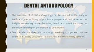 DENTAL ANTHROPOLOGY
• The discipline of dental anthropology can be defined as the study of
teeth and jaws of living or prehistoric people and their ancestors for
insights concerning human behavior, health and nutritional status, or
genetic relationship of populations to one another.
• Teeth exhibit variables with a strong hereditary component that are
useful in assessing population relationships and evolutionary dynamics
37
 