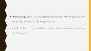 • Anthropology seeks to understand and explain why people do the
things they do and say the things they say.
• It seeks to find the generalities about human life while also explaining
the differences.
4
 