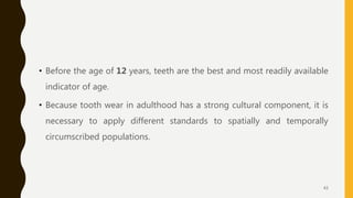 • Before the age of 12 years, teeth are the best and most readily available
indicator of age.
• Because tooth wear in adulthood has a strong cultural component, it is
necessary to apply different standards to spatially and temporally
circumscribed populations.
43
 