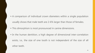 • A comparison of individual crown diameters within a single population
usually shows that male teeth are 2-6% larger than those of females.
• This dimorphism is most pronounced in canine dimensions.
• In the human dentition, a high degree of dimensional inter-correlation
exists, i.e., the size of one tooth is not independent of the size of all
other teeth.
46
 