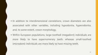 • In addition to interdimensional correlations, crown diameters are also
associated with other variables, including hypodontia, hyperodontia,
and, to some extent, crown morphology.
• Within European populations, large-toothed (megadont) individuals are
more likely to have supernumerary teeth, whereas small-toothed
(microdont) individuals are more likely to have missing teeth.
47
 