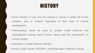 HISTORY
• Some interest in man and his cultures is found in nearly all human
societies, past or present, regardless of their level of cultural
development.
• Anthropology traces its roots to ancient Greek historical and
philosophical writings about human nature and the organization of
human society.
• Herodotus, a Greek historian (400 BC).
• Wrote a book named “HISTORY”, mentioned about different cultures. 5
 
