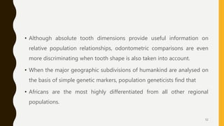 • Although absolute tooth dimensions provide useful information on
relative population relationships, odontometric comparisons are even
more discriminating when tooth shape is also taken into account.
• When the major geographic subdivisions of humankind are analysed on
the basis of simple genetic markers, population geneticists find that
• Africans are the most highly differentiated from all other regional
populations.
52
 
