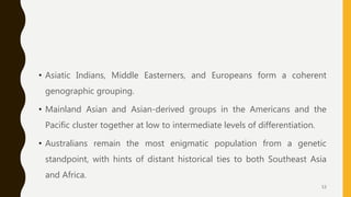 • Asiatic Indians, Middle Easterners, and Europeans form a coherent
genographic grouping.
• Mainland Asian and Asian-derived groups in the Americans and the
Pacific cluster together at low to intermediate levels of differentiation.
• Australians remain the most enigmatic population from a genetic
standpoint, with hints of distant historical ties to both Southeast Asia
and Africa.
53
 