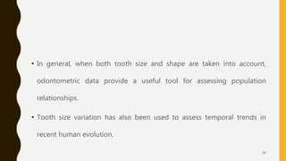 • In general, when both tooth size and shape are taken into account,
odontometric data provide a useful tool for assessing population
relationships.
• Tooth size variation has also been used to assess temporal trends in
recent human evolution.
54
 