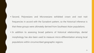 • Second, Polynesians and Micronesians exhibited crown and root trait
frequencies in accord with the Sunadont pattern, so the historical inference is
that these groups were ultimately derived from Southeast Asian populations.
• In addition to assessing broad patterns of historical relationships, dental
morphology has also been used to measure micro-differentiation among local
populations within circumscribed geographic regions.
58
 