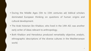 • During the Middle Ages (5th to 15th centuries ad) biblical scholars
dominated European thinking on questions of human origins and
cultural development.
• The Arab historian Ibn Khaldun, who lived in the 14th AD, was another
early writer of ideas relevant to anthropology.
• Both Khaldun and Herodotus produced remarkably objective, analytic,
ethnographic descriptions of the diverse cultures in the Mediterranean
world.
6
 