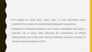 • The analysis of caries rates, crown wear, is most informative when
studied in the context of circumscribed geographic populations.
• Comparisons between prehistoric and modern populations also show a
dramatic rise in caries rates following the introduction of refined
carbohydrates into native diets that had hitherto consisted primarily of
animal products (protein and fat).
64
 