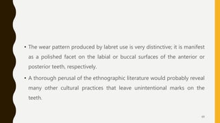 • The wear pattern produced by labret use is very distinctive; it is manifest
as a polished facet on the labial or buccal surfaces of the anterior or
posterior teeth, respectively.
• A thorough perusal of the ethnographic literature would probably reveal
many other cultural practices that leave unintentional marks on the
teeth.
69
 